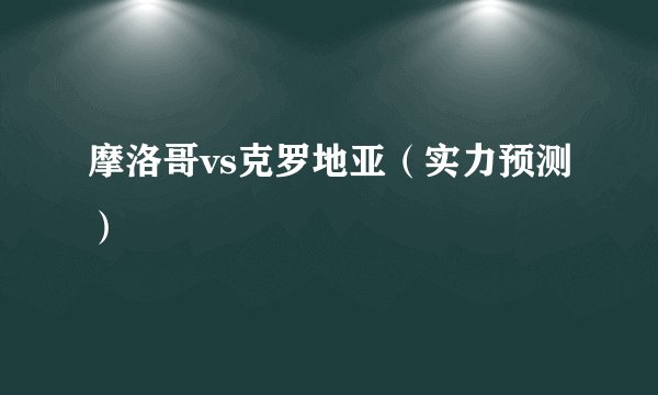 摩洛哥vs克罗地亚（实力预测）