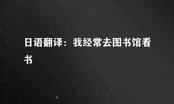 日语翻译：我经常去图书馆看书