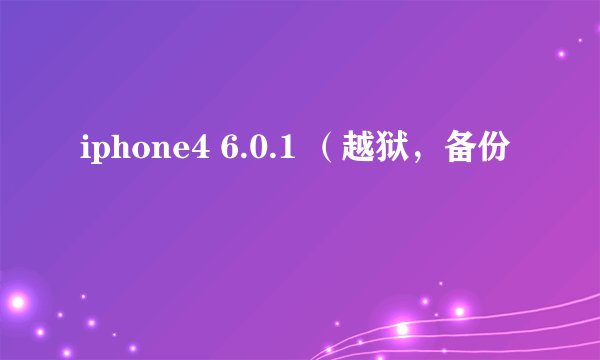iphone4 6.0.1 （越狱，备份