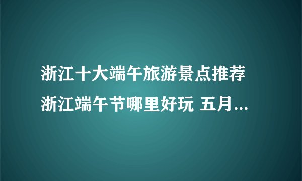 浙江十大端午旅游景点推荐 浙江端午节哪里好玩 五月五看龙舟赛的地方
