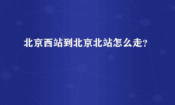 北京西站到北京北站怎么走？