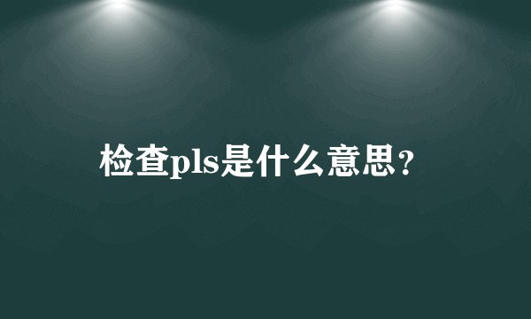 检查pls是什么意思？