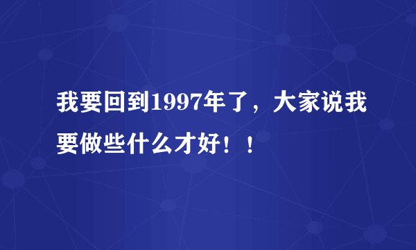 我要回到1997年了，大家说我要做些什么才好！！