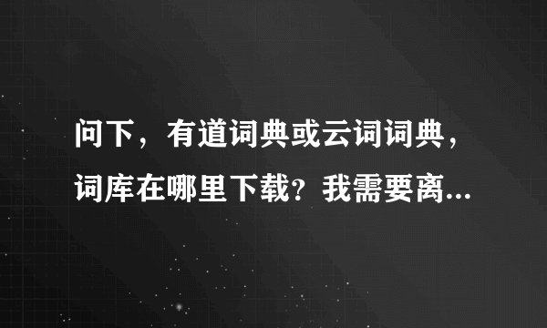 问下，有道词典或云词词典，词库在哪里下载？我需要离线使用！谢谢