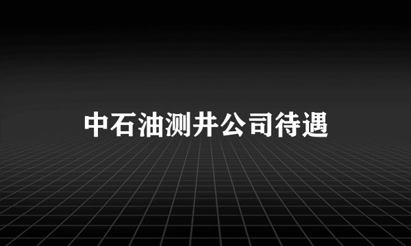 中石油测井公司待遇