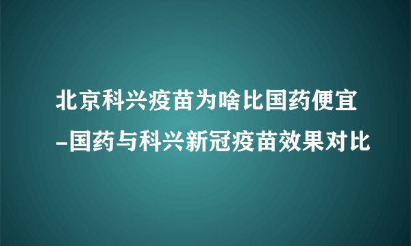 北京科兴疫苗为啥比国药便宜-国药与科兴新冠疫苗效果对比