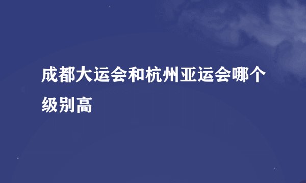 成都大运会和杭州亚运会哪个级别高