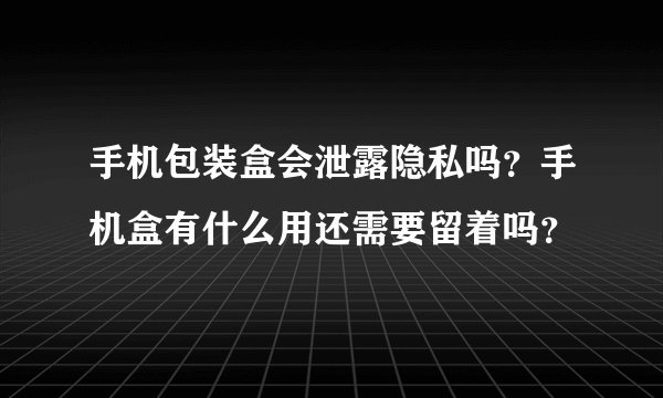 手机包装盒会泄露隐私吗？手机盒有什么用还需要留着吗？