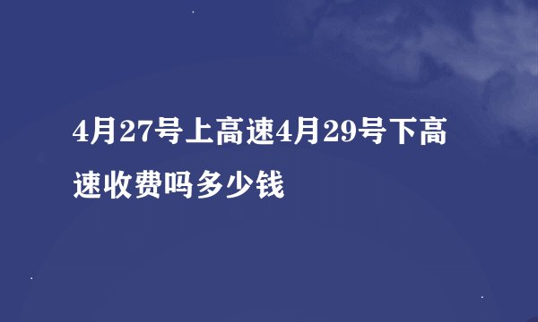 4月27号上高速4月29号下高速收费吗多少钱