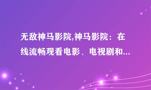 无敌神马影院,神马影院：在线流畅观看电影、电视剧和综艺节目