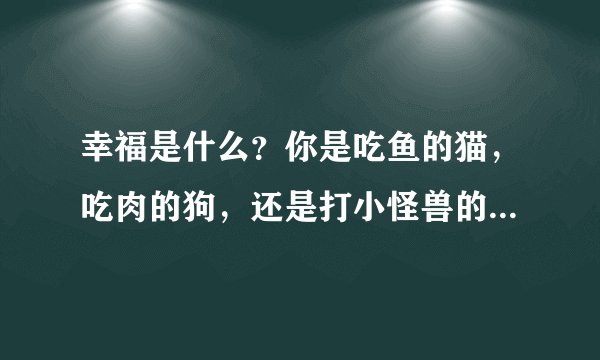 幸福是什么?你是吃鱼的猫,吃肉的狗,还是打小怪兽的奥特曼呢?