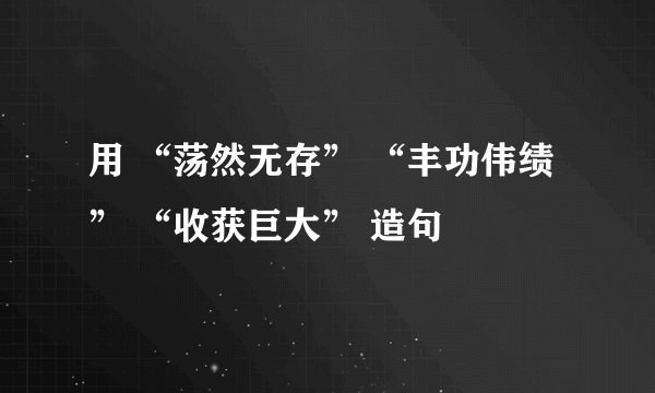 用 “荡然无存” “丰功伟绩” “收获巨大” 造句