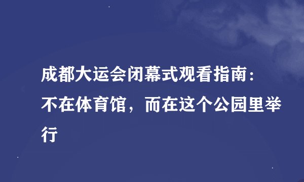 成都大运会闭幕式观看指南：不在体育馆，而在这个公园里举行