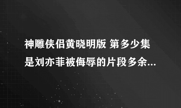 神雕侠侣黄晓明版 第多少集是刘亦菲被侮辱的片段多余的解释丶l