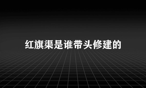 红旗渠是谁带头修建的