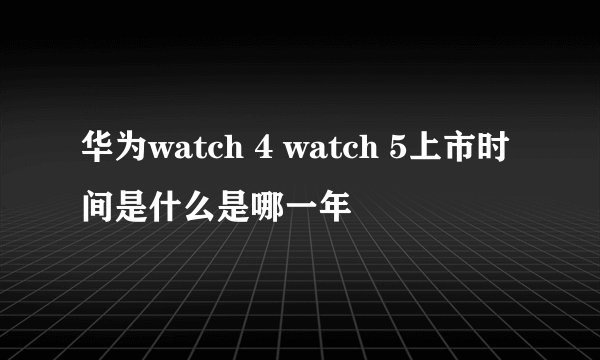 华为watch 4 watch 5上市时间是什么是哪一年