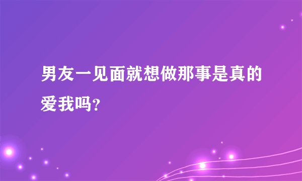 男友一见面就想做那事是真的爱我吗？