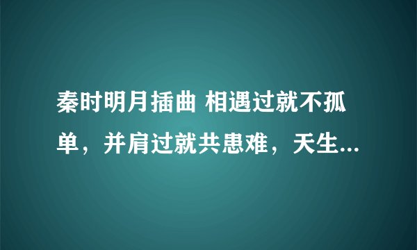 秦时明月插曲 相遇过就不孤单，并肩过就共患难，天生我们是一双，兵荒马乱拆不散。