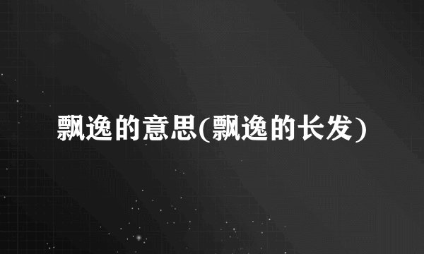 飘逸的意思(飘逸的长发)