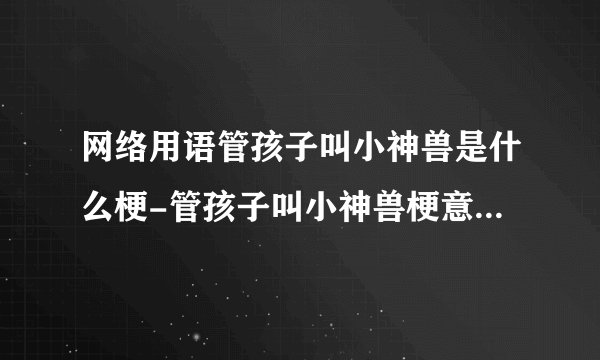 网络用语管孩子叫小神兽是什么梗-管孩子叫小神兽梗意思及出处分享