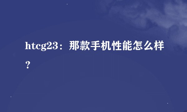 htcg23：那款手机性能怎么样？