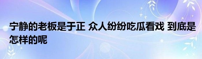 宁静的老板是于正众人纷纷吃瓜看戏到底是怎样的呢