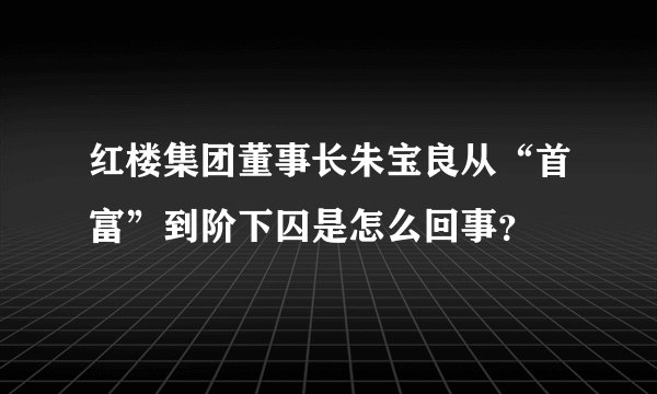 红楼集团董事长朱宝良从“首富”到阶下囚是怎么回事？