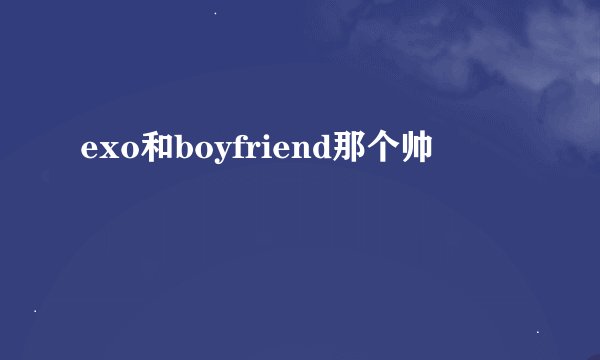 exo和boyfriend那个帅