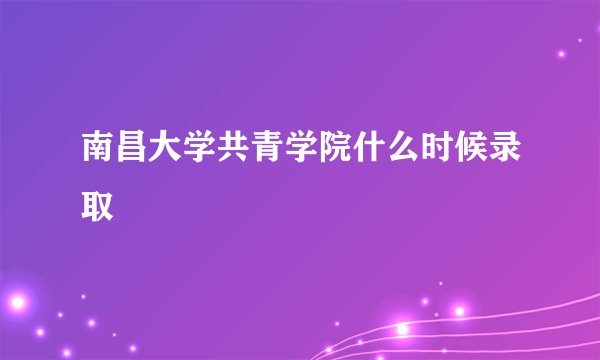 南昌大学共青学院什么时候录取