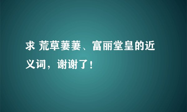 求 荒草萋萋、富丽堂皇的近义词，谢谢了！