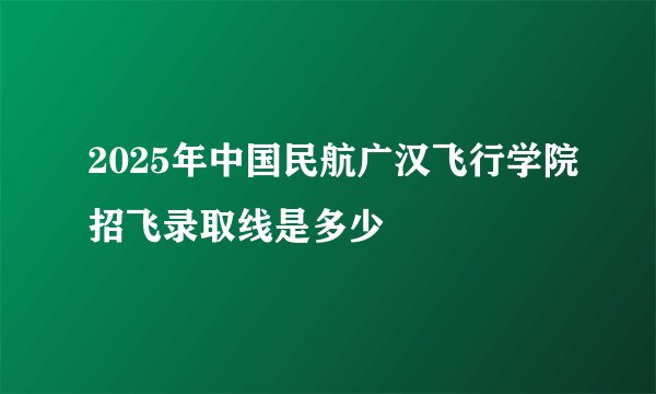 2025年中国民航广汉飞行学院招飞录取线是多少