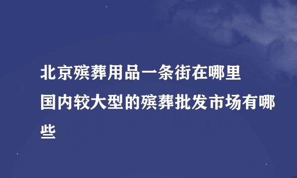 北京殡葬用品一条街在哪里 国内较大型的殡葬批发市场有哪些