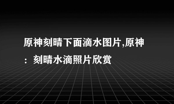 原神刻晴下面滴水图片,原神：刻晴水滴照片欣赏