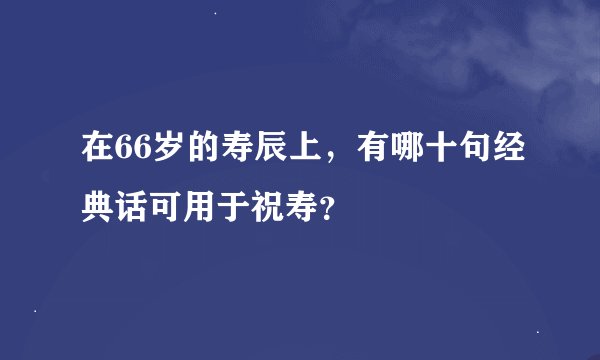 在66岁的寿辰上，有哪十句经典话可用于祝寿？