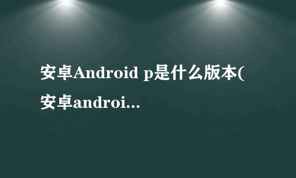 安卓Android p是什么版本(安卓android软件)