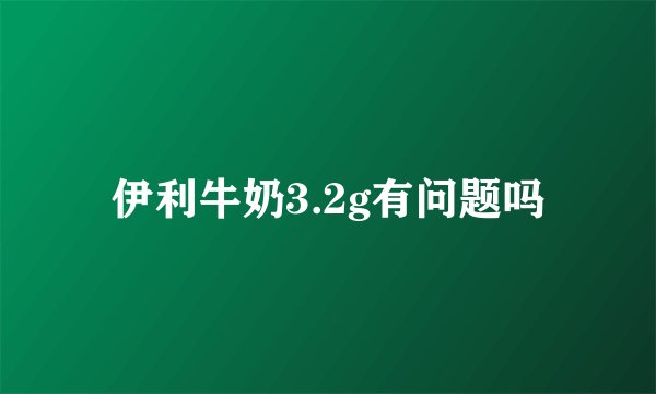 伊利牛奶3.2g有问题吗