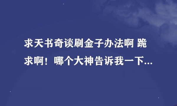 求天书奇谈刷金子办法啊 跪求啊！哪个大神告诉我一下，如果是真的我还会在增加财富