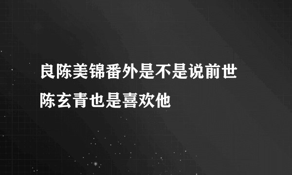 良陈美锦番外是不是说前世 陈玄青也是喜欢他