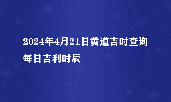2024年4月21日黄道吉时查询每日吉利时辰