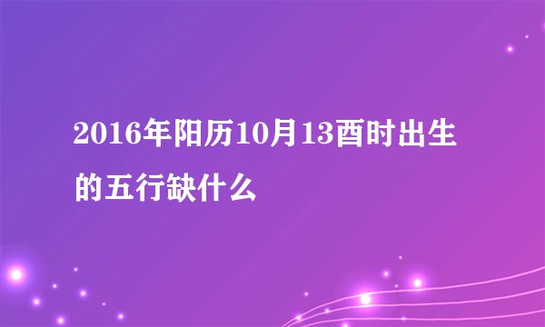 2016年阳历10月13酉时出生的五行缺什么