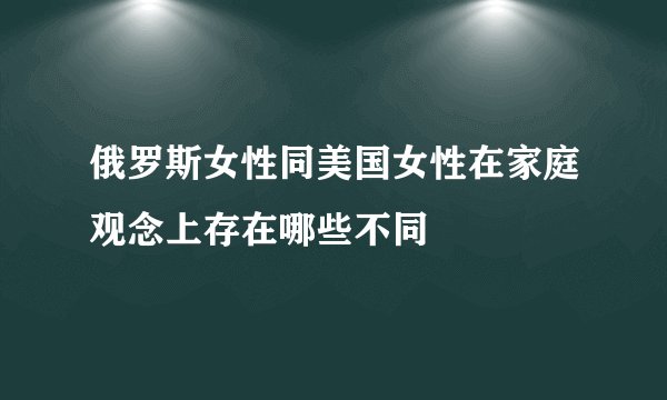 俄罗斯女性同美国女性在家庭观念上存在哪些不同