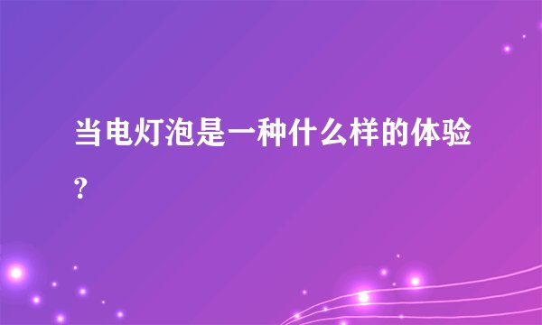 当电灯泡是一种什么样的体验？