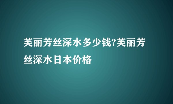 芙丽芳丝深水多少钱?芙丽芳丝深水日本价格