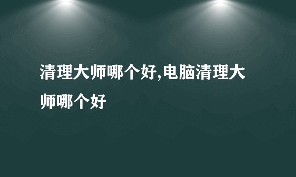 清理大师哪个好,电脑清理大师哪个好