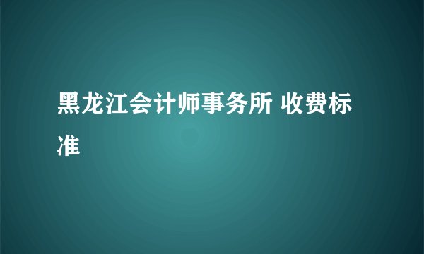 黑龙江会计师事务所 收费标准