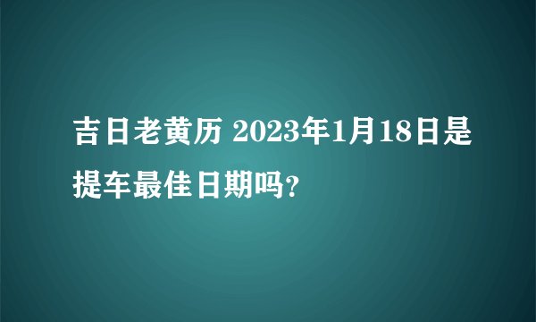 吉日老黄历 2023年1月18日是提车最佳日期吗？