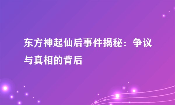 东方神起仙后事件揭秘：争议与真相的背后