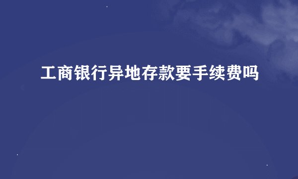 工商银行异地存款要手续费吗