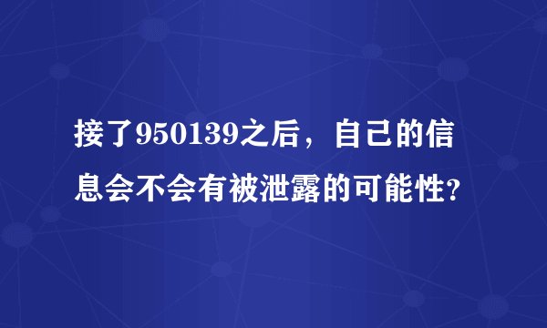 接了950139之后，自己的信息会不会有被泄露的可能性？