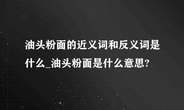 油头粉面的近义词和反义词是什么_油头粉面是什么意思?